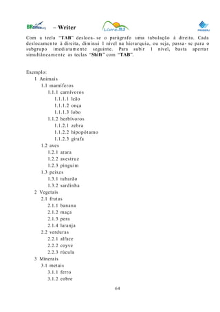 0
– Writer
Com a tecla “TAB” desloca- se o parágrafo uma tabulação à direita. Cada
deslocamento à direita, diminui 1 nível na hierarquia, ou seja, passa- se para o
subgrupo imediatamente seguinte. Para subir 1 nível, basta apertar
simultâneamente as teclas “Shift” com “TAB”.
Exemplo:
1 Animais
1.1 mamíferos
1.1.1 carnívoros
1.1.1.1 leão
1.1.1.2 onça
1.1.1.3 lobo
1.1.2 herbívoros
1.1.2.1 zebra
1.1.2.2 hipopótamo
1.1.2.3 girafa
1.2 aves
1.2.1 arara
1.2.2 avestruz
1.2.3 pinguim
1.3 peixes
1.3.1 tubarão
1.3.2 sardinha
2 Vegetais
2.1 frutas
2.1.1 banana
2.1.2 maça
2.1.3 pera
2.1.4 laranja
2.2 verduras
2.2.1 alface
2.2.2 coyve
2.2.3 rúcula
3 Minerais
3.1 metais
3.1.1 ferro
3.1.2 cobre
64
 