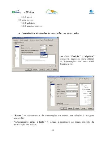 0
– Writer
3.1.3 ouro
3.2 não metais
3.2.1 calcário
3.2.2 carvão mineral
● Formatações avançadas de marcações ou numeração
As abas “Posição ” e “Opções ”
oferecem recursos para alterar
as formatações em cada nível
hierárquico:
• “Recuo ” → afastamento da numeração ou marca em relação à margem
esquerda;
• “Afastamento entre o texto ” → espaço a reservado ao preenchimento da
numeração ou marca;
65
 