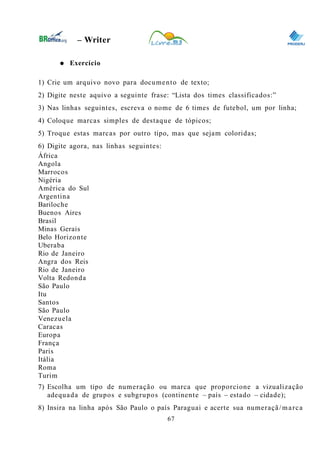 0
– Writer
● Exercício
1) Crie um arquivo novo para documento de texto;
2) Digite neste aquivo a seguinte frase: “Lista dos times classificados:”
3) Nas linhas seguintes, escreva o nome de 6 times de futebol, um por linha;
4) Coloque marcas simples de destaque de tópicos;
5) Troque estas marcas por outro tipo, mas que sejam coloridas;
6) Digite agora, nas linhas seguintes:
África
Angola
Marrocos
Nigéria
América do Sul
Argentina
Bariloche
Buenos Aires
Brasil
Minas Gerais
Belo Horizonte
Uberaba
Rio de Janeiro
Angra dos Reis
Rio de Janeiro
Volta Redonda
São Paulo
Itu
Santos
São Paulo
Venezuela
Caracas
Europa
França
Paris
Itália
Roma
Turim
7) Escolha um tipo de numeração ou marca que proporcione a vizualização
adequada de grupos e subgrupos (continente – país – estado – cidade);
8) Insira na linha após São Paulo o país Paraguai e acerte sua numeraçã/marca
67
 