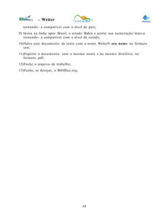0
– Writer
tornando- a compatível com o nível de país;
9) Insira na linha após Brasil, o estado Bahia e acerte sua numeração/marca
tornando- a compatível com o nível de estado;
10)Salve este documento de texto com o nome Writer9 seu nome no formato
sxw;
11)Exporte o documento, com o mesmo nome e no mesmo diretório, no
formato pdf;
12)Feche o arquivo de trabalho;
13)Feche, se desejar, o BrOffice.org.
68
 