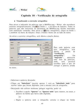 0
– Writer
Capítulo 10 – Verificação de ortografia
● Visualizando a correção ortográfica
Para ativar o indicador de palavras que o BrOffice.org – Writer não reconhece
corretas ortograficamente, clique no botão ( ), na barra de funções. Todas as
palavras que não estiverem no dicionário do BrOffice.org ficarão marcadas
com ondulação vermelha. Para ativar o corretor ortográfico, clique no botão (
), também na barra de funções. Estes 2 botões ficam um ao lado do outro.
Ao ativar o corretor ortográfico, será aberta a janela abaixo.
Para cada palavra com
erro ortográfico, será
aberta a janela de
“Verificação
ortográfica ”. Em
“Sugestão ”, aparecerá
uma lista de palavras,
onde será possível
escolher qual a que irá
corrigir a palavra errada
no texto.
• Selecione a palavra desejada;
• Clique em “Substituir ” (acertar apenas 1 vez) ou “Substituir tudo ” para
acertar todas que foram digitadas com o mesmo erro de ortografia.
• Desejando não utilizar nenhuma palagra sugerida, pode- se:
• Escolher a opção “Ignorar” ou “Ignorar tudo ” para manter, no texto, a
palavra na forma que havia sido digitada;
ou
• Digite a palavra com a ortografia correta e clique no botão
69
 