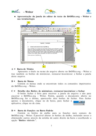 0
– Writer
● Apresentação da janela do editor de texto do BrOffice.org – Writer e
sua terminologia
A → Barra de Títulos
Apresenta o título ou no me do arquivo aberto no BrOffice.org – Writer e
traz também os botões de minimizar, restaurar/maximizar e fechar a janela
deste arquivo.
B → Barra de Menus
Contém os menus onde se encontram todos os comandos importantes
do BrOffice.org – Writer.
C → Detalhe dos Botões de minimizar, restaurar/maximizar e fechar
O botão fechar é feito para encerrar a janela do arquivo e não para
encerrar o BrOffice.org – Writer. Porém, quando o documento aberto no
BrOffice.org for o último, aparecerão dois botões de fechar. Para fechar
apenas o documento, clique no de baixo, para fechar o
aplicativo, clique no de cima.
D → Barra de Funções ou Barra Padrão
Contém os botões de atalho para as funções mais comuns do
BrOffice.org – Writer . É possível alterar os botões de atalho, incluindo novos e
eliminando outros através da setinha do canto direito da barra e escolhendo a
opção “Botões visíveis ”.
7
 