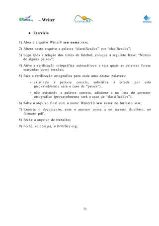 0
– Writer
● Exercício
1) Abra o arquivo Writer9 seu nome .sxw;
2) Altere neste arquivo a palavra “classificados” por “clacificados”;
3) Logo após a relação dos times de futebol, coloque a seguinte frase: “Nomes
de alguns paízes”;
4) Ative a verificação ortográfica automátioca e veja quais as palavras foram
marcadas como erradas;
5) Faça a verificação ortográfica para cada uma destas palavras:
• exisitndo a palavra correta, substitua a errada por esta
(provavelmente será o caso de “países”);
• não existindo a palavra correta, adicione- a na lista do corretor
ortográfico (provavelmente será o caso de “classificados”);
6) Salve o arquivo final com o nome Writer10 seu nome no formato sxw;
7) Exporte o documento, com o mesmo nome e no mesmo diretório, no
formato pdf;
8) Feche o arquivo de trabalho;
9) Feche, se desejar, o BrOffice.org.
71
 