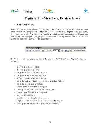 0
– Writer
Capítulo 11 – Visualizar, Exibir e Janela
● Visualizar Página
Este recurso permite vizualizar na tela, a imagem exata de como o documento
será impresso. Clique em “Arquivo ” >> “Visualizar página ” ou no botão
( ), na barra de funções. Em visualizar página, não aparecem as linhas que
delimitam as margens da página e também não aparecem, com fundo em
cinza os campos inseridos no documento.
Os botões que aparecem na barra de objetos de “Visualizar Página ”, são, na
ordem:
• mostra página anterior
• mostra página seguinte
• vai para o início do documento
• vai para o final do documento
• define visualização de 2 folhas
• permite definir visualização de múltiplas folhas
• permite visualizar 2 folhas
• zoom para aumentar a imagem
• caixa para definir percentual do zoom
• zoom para diminuir a imagem)
• mostra tela interira
• imprime visualização de páginas
• opções de impressão de visualização de página
• volta para modo de editoção do documento
72
 