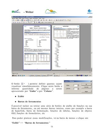 0
– Writer
O botão ( ) permite definir quantas sejam
visualizar simultâneamente. Clique neste botão e
informe quantidade de páginas a serem
apresentada por “Linha” e por “Coluna ”.
● Exibir
● Barras de ferramentas
É possível incluir ou retirar uma série de botões de atalho de funções na sua
barra de ferramenta., ou até mesmo barras inteiras, como por exemplo a barra
de hyperlink, barra de formatação, funções de tabelas, funções de objetos
OLE, funções de formulários, etc
Para poder praticar essas modificações, vá na barra de menus e clique em:
“Exibir” >> “Barras de ferramentas ”
75
 