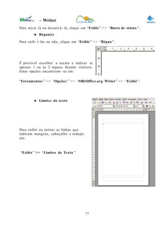 0
– Writer
Para ativá- la ou desativá- la, clique em “Exibir” >> “Barra de status ”.
● Régua(s)
Para exib- i- las ou não, clique em “Exibir” >> “Régua ”.
É possível escolher a escala e indicar se
apenas 1 ou as 2 réguas ficarão visiíveis.
Estas opções encontram- se em:
“Ferramentas ” >> “Opções ” >> “OBrOffice.org Writer” >> “Exibir”.
● Limites do texto
Para exibir ou retirar as linhas que
indicam margens, cabeçalho e rodapé,
em:
“Exibir” >> “Limites de Texto ”.
77
 