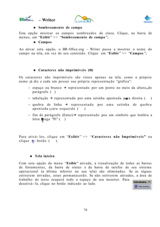 0
– Writer
● Sombreamento de campo
Esta opção mostrar os campos sombreados de cinza. Clique, na barra de
menus, em “Exibir” >> “Sombreamento de campo ”;
● Campos
Ao ativar esta opção, o BR- Ofice.org – Writer passa a mostrar o nome do
campo na tela, em vez do seu conteúdo. Clique em “Exibir” >> “Campos ”;
● Caracteres não imprimíveis (π)
Os caracteres não imprimíveis são vistos apenas na tela, como o próprio
nome já diz e cada um possui sua própria representação “gráfica”:
• espaço ou branco → representado por um ponto no meio da altura do
parágrafo ( )
• tabulação → representada por uma setinha apontada para direita ( )
• quebra de linha → representada por uma setinha de quebra
apontada para esquerda ( )
• fim de parágrafo (Enter)→ representado poe um simbolo que lembra a
letra grega “Pi” ( )
Para ativá- los, clique em “Exibir” > > “Caracteres não Imprimíveis” ou
clique no botão ( ).
● Tela inteira
Com esta opção do menu “Exibir” ativada, a vizualização de todas as barras
de ferramentas, da barra de status e da barra de tarefas de seu sistema
operacional (a última inferior na sua tela) são eliminadas. Se as réguas
estiverem ativadas, estas permanecerão. Se não estiverem ativadas, a área de
trabalho do texto ocupará todo o espaço de seu monitor. Para
desativá- lo, clique no botão indicado ao lado.
78
 