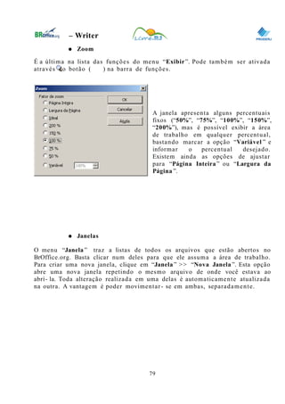 0
– Writer
● Zoom
É a última na lista das funções do menu “Exibir”. Pode também ser ativada
através do botão ( ) na barra de funções.
A janela apresenta alguns percentuais
fixos (“50%”, “75%”, “100%”, “150%”,
“200%”), mas é possível exibir a área
de trabalho em qualquer percentual,
bastando marcar a opção “Variável ” e
informar o percentual desejado.
Existem ainda as opções de ajustar
para “Página Inteira” ou “Largura da
Página ”.
● Janelas
O menu “Janela ” traz a listas de todos os arquivos que estão abertos no
BrOffice.org. Basta clicar num deles para que ele assuma a área de trabalho.
Para criar uma nova janela, clique em “Janela ” >> “Nova Janela ”. Esta opção
abre uma nova janela repetindo o mesmo arquivo de onde você estava ao
abrí- la. Toda alteração realizada em uma delas é automaticamente atualizada
na outra. A vantagem é poder movimentar- se em ambas, separadamente.
79
 