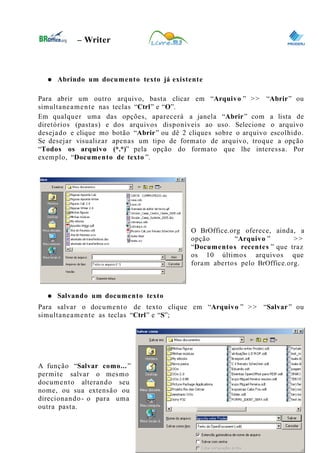 0
– Writer
● Abrindo um documento texto já existente
Para abrir um outro arquivo, basta clicar em “Arquivo ” >> “Abrir” ou
simultaneamente nas teclas “Ctrl” e “O”.
Em qualquer uma das opções, aparecerá a janela “Abrir” com a lista de
diretórios (pastas) e dos arquivos disponíveis ao uso. Selecione o arquivo
desejado e clique mo botão “Abrir” ou dê 2 cliques sobre o arquivo escolhido.
Se desejar visualizar apenas um tipo de formato de arquivo, troque a opção
“Todos os arquivo (*.*)” pela opção do formato que lhe interessa. Por
exemplo, “Documento de texto ”.
O BrOffice.org oferece, ainda, a
opção “Arquivo ” >>
“Documentos recentes ” que traz
os 10 últimos arquivos que
foram abertos pelo BrOffice.org.
● Salvando um documento texto
Para salvar o documento de texto clique em “Arquivo ” >> “Salvar” ou
simultaneamente as teclas “Ctrl” e “S”;
A função “Salvar como...”
permite salvar o mesmo
documento alterando seu
nome, ou sua extensão ou
direcionando- o para uma
outra pasta.
9
 