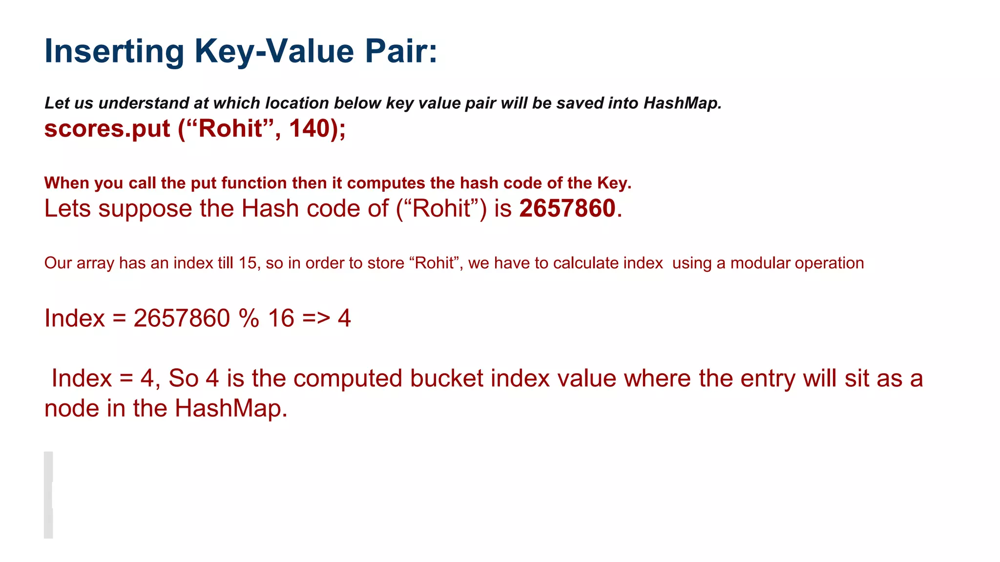 Inserting Key-Value Pair:
Let us understand at which location below key value pair will be saved into HashMap.
scores.put (“Rohit”, 140);
When you call the put function then it computes the hash code of the Key.
Lets suppose the Hash code of (“Rohit”) is 2657860.
Our array has an index till 15, so in order to store “Rohit”, we have to calculate index using a modular operation
Index = 2657860 % 16 => 4
Index = 4, So 4 is the computed bucket index value where the entry will sit as a
node in the HashMap.
 
