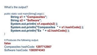 What’s the output?
public static void main(String[] args) {
String s1 = "Compassites";
String s2 = "Software";
System.out.println( s1.equals(s2) );
System.out.println("Compassites " + s1.hashCode() );
System.out.println("Ea " + s2.hashCode() );
}
It Produces the following output.
false
Compassites hashCode: 1297712907
Software hasCode: 1383974343
 