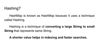Hashing?
HashMap is known as HashMap because it uses a technique
called Hashing.
Hashing is a technique of converting a large String to small
String that represents same String.
A shorter value helps in indexing and faster searches.
 