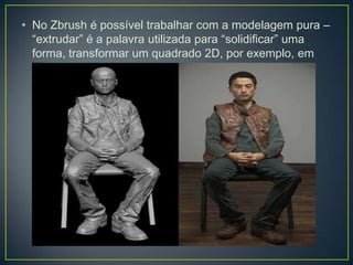 • No Zbrush é possível trabalhar com a modelagem pura –
“extrudar” é a palavra utilizada para “solidificar” uma
forma, transformar um quadrado 2D, por exemplo, em
um cubo 3D.
 