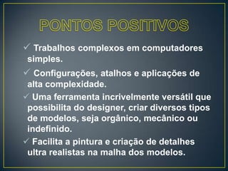  Trabalhos complexos em computadores
simples.
 Configurações, atalhos e aplicações de
alta complexidade.
 Uma ferramenta incrivelmente versátil que
possibilita do designer, criar diversos tipos
de modelos, seja orgânico, mecânico ou
indefinido.
 Facilita a pintura e criação de detalhes
ultra realistas na malha dos modelos.
 
