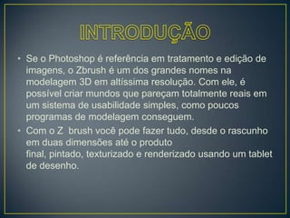 • Se o Photoshop é referência em tratamento e edição de
imagens, o Zbrush é um dos grandes nomes na
modelagem 3D em altíssima resolução. Com ele, é
possível criar mundos que pareçam totalmente reais em
um sistema de usabilidade simples, como poucos
programas de modelagem conseguem.
• Com o Z brush você pode fazer tudo, desde o rascunho
em duas dimensões até o produto
final, pintado, texturizado e renderizado usando um tablet
de desenho.
 
