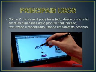 • Com o Z brush você pode fazer tudo, desde o rascunho
em duas dimensões até o produto final, pintado,
texturizado e renderizado usando um tablet de desenho.
 