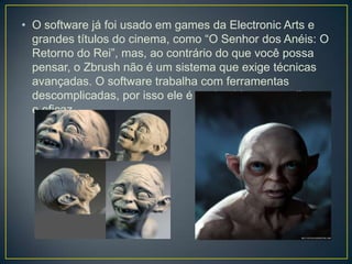 • O software já foi usado em games da Electronic Arts e
grandes títulos do cinema, como “O Senhor dos Anéis: O
Retorno do Rei”, mas, ao contrário do que você possa
pensar, o Zbrush não é um sistema que exige técnicas
avançadas. O software trabalha com ferramentas
descomplicadas, por isso ele é conhecido por ser direto
e eficaz.
 