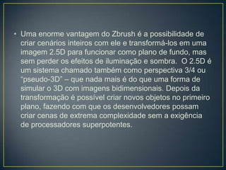 • Uma enorme vantagem do Zbrush é a possibilidade de
criar cenários inteiros com ele e transformá-los em uma
imagem 2.5D para funcionar como plano de fundo, mas
sem perder os efeitos de iluminação e sombra. O 2.5D é
um sistema chamado também como perspectiva 3/4 ou
“pseudo-3D” – que nada mais é do que uma forma de
simular o 3D com imagens bidimensionais. Depois da
transformação é possível criar novos objetos no primeiro
plano, fazendo com que os desenvolvedores possam
criar cenas de extrema complexidade sem a exigência
de processadores superpotentes.
 