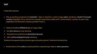 SAJT
Unaprediti sajt kroz:
• Pop up window sa prijavomna newsletter - šalje se mesečno i u okviru njega uspesi udruženja i mesečni finansijski
izveštaj (Pogledajte šta su naši korisnici postigli ovog meseca (tople priče i testemonijali). I za kraj, na ovom linku
pogledajte naš finansijski izveštaj za protekli mesec.)
• IstaknutiheadlineDONACIJE gde se mogu videti:
1. broj žiro računaza nove donacije
2. transparentnoevidentiranedosadašnjedonacije
3. način nefinansijskogdoniranjaudruženju
Ovakvom transparentnošćuulivamosigurnost potencijalnimi ostvarenimdonatorima.
• Kratak tekst o tome zašto je ovakvapodrškaneophodna(jer nisu svi radno sposobni).
 