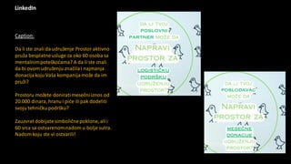 LinkedIn
Caption:
Da li ste znali da udruženje Prostor aktivno
pruža besplatneusluge za oko 60 osoba sa
mentalnimpoteškoćama? A da li ste znali
da bi ovom udruženju značilai najmanja
donacijakoju Vaša kompanijamože da im
pruži?
Prostoru možete doniratimesečni iznos od
20.000 dinara, hranui piće ili pak dodeliti
svoju tehničku podršku?
Zauzvrat dobijatesimboličnepoklone, ali i
60 srca sa ostvarenom nadom u bolje sutra.
Nadom koju ste vi ostvarili!
 
