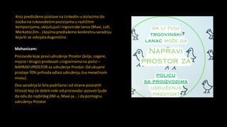 Mehanizam:
Proizvode koje praviudruženje Prostor (šolje, cegere,
majice i drugo) prodavati utrgovinamana polici–
NAPRAVI PROSTOR za udruženje Prostor. Od ukupne
prodaje 70% prihodaodlazi udruženju (na mesečnom
nivou).
Ova saradnjabi bila podržana i od strane poznatih
ličnosti koji će dobitineki od proizvodai pozvati ljude
da odu do najbližeg DM-a, Maxi-ja... i da pomognu
udruženju Prostor.
Kroz predložene postove na LinkedIn-u dolazimo do
osoba na rukovodećim pozicijamau različitim
kompanijama,uključujućii trgovinske lance (Maxi, Lidl,
Merkator,Dm...) kojima predlažemo konkretnu saradnju
koja bi se odvijaladugoročno.
 