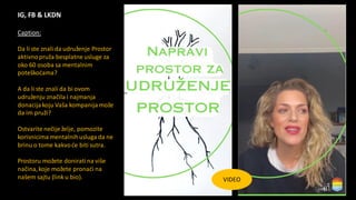 IG, FB & LKDN
VIDEO
Caption:
Da li ste znali da udruženje Prostor
aktivnopruža besplatne usluge za
oko 60 osoba sa mentalnim
poteškoćama?
A da li ste znali da bi ovom
udruženju značila i najmanja
donacija koju Vaša kompanija može
da im pruži?
Ostvarite nečije želje, pomozite
korisnicima mentalnihusluga da ne
brinu o tome kakvoće biti sutra.
Prostoru možete doniratina više
načina,koje možete pronaći na
našem sajtu (link u bio).
 