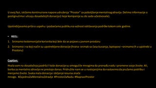 U ovoj fazi, ističemo kontinuiranenaporeudruženja "Prostor" za poboljšanjementalnogzdravlja.Delimo informacije o
postignućimai uticaju dosadašnjihdonacija (i koje kompanijesu do sada učestvovale).
Upotrebljavamo pričeo uspehu i podsećamo publikuna važnost održavanja podršketokom cele godine.
• REEL:
1. Snimamo testemonijaliekorisnika koji žele da se pojaveu javnom prostoru
2. Snimamo i na koji način su upotrebljenedonacije(hrana- snimak sa časa kuvanja,laptopovi –snimamoih u upotrebi u
Prostoru)
Caption:
Hvalavam na dosadašnjojpodršci! Vaše donacijesu omogućile mnogima da pronađunadu i promene svoje živote. Ali,
borba za mentalno zdravlje ne prestaje danas. Pridružite nam se u nastojanjima danastavimoda pružamo podršku i
menjamo živote. Svaka mala donacija i deljenje resursa znače
mnogo. #ZajednoZaMentalnoZdravlje #ProstorZaNadu #NapraviProstor
 