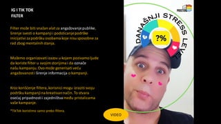 IG I TIK TOK
FILTER
VIDEO
Filter može biti snažan alat za angažovanjepublike,
širenje svesti o kampanjii podsticanjepodrške
inicijativi zapodršku osobama koje nisu sposobne za
rad zbog mentalnihstanja.
Možemo organizovatiizazov u kojem pozivamoljude
da koriste filter u svojimstorijima i da označe
našu kampanju.Ovo može generisati veću
angažovanosti širenje informacija o kampanji.
Kroz korišćenje filtera, korisnici mogu izraziti svoju
podršku kampanjina kreativannačin. To stvara
osećaj pripadnostii zajedništvameđu pristalicama
vaše kampanje.
*TikTok koristimo samo preko filtera.
 