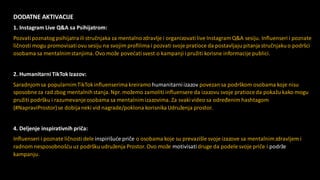 DODATNE AKTIVACIJE
1. Instagram Live Q&A sa Psihijatrom:
Pozvatipoznatog psihijatrailistručnjaka za mentalnozdravlje i organizovati live Instagram Q&A sesiju. Influenseri i poznate
ličnosti mogu promovisati ovu sesiju na svojim profilima i pozvati svoje pratioce da postavljaju pitanjastručnjakuo podršci
osobama sa mentalnimstanjima. Ovo može povećatisvest o kampanji i pružiti korisne informacije publici.
2. Humanitarni TikTok Izazov:
Saradnjomsa popularnimTikTokinfluenserima kreiramo humanitarniizazov povezansa podrškom osobama koje nisu
sposobne za rad zbog mentalnihstanja.Npr. možemo zamoliti influensere da izazovu svoje pratioceda pokažu kako mogu
pružiti podršku i razumevanjeosobama sa mentalnimizazovima. Za svaki video sa određenim hashtagom
(#NapraviProstor)se dobijaneki vid nagrade/poklona korisnika Udruženja prostor.
4. Deljenje inspirativnih priča:
Influenseri i poznate ličnosti dele inspirišuće priče o osobama koje su prevazišle svoje izazove sa mentalnimzdravljem i
radnom nesposobnošću uz podršku udruženja Prostor. Ovo može motivisatidruge da podele svoje priče i podrže
kampanju.
 