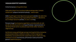 VIZUELNI IDENTITET KAMPANJE
Simbol kampanjeje krug zelene boje.
Zašto zelena boja? Jer je ovo boja međunarodnogznaka i simbola
solidarnostii potpore mentalnomzdravlju – zelene vrpce.
Zašto krug? Krugom često figurativnoopisujemo prostor oko sebe (moj
krug prijatelja,poslovni krug, krug ljudikoje tolerišem...). Ako želimo
da za nekoga napravimoprostor, on ulazi u naš krug.
Širenjem kruga kroz kampanjusugerišemo svima koji dođu do naše
poruke da treba da prošire svoj krug prihvatanja inapraveprostorza
udruženje Prostor (čime će pokazatisvoje široke vidike i društvenu
odgovornost).
Korišćenjem ovog upečatljivogi jasnog vizuelnog identiteta,kampanja
postaje prepoznatljiva i uočljiva,te ostaje u mislima target grupe.
Simbolično,na vizualima launch i sustain faze neće se videti ceo krug,
aludirajući nato da razumevanje,prihvatanjei ljubavprevazilaze
granice zadatihkriterijuma.
 