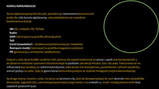 KANALI KOMUNIKACIJE
Da bi odjek kampanjebio što jači, potrebnoje istovremenokomunicirati
preko što više kanala oglašavanja,zato predlažemo sve navedene
kanalekomunikacije:
SM (IG, LinkedIn, FB, TikTok)
Radio
OOH (računajućina podršku Alma Quatro)
Sajt
Email (newsletter) – direktna email komunikacija i newsleter
Štampani mediji (računajućina podršku magazina LiceULice)
PR (gostovanjau emisijama i podkastima)
Imajući u vidu da je budžet izuzetno mali, jasno je da najveći potencijalza razvoj i uspeh ove kampanjeleži u
društvenim mrežama i poznatim ličnostimakoje bi podržale udruženje Prostor, kao i do sada. Fokusiramose na
influensere koji sarađuju sa velikimbrendovima,kako bismo tim brendovima,posredstvom njihovihsaradnika,
srenuli pažnju na sebe. Zato je glavnikanalkomunikacijekojim se služimo Instagram (najšira komunikacija).
Sa druge strane, imamo u vidu i to da je naš primarni cilj, doći do kompanijakoje će nam doniratineki vid podrške
(finansijski, logističkiitd.), zato kampanja pronalazi svoje mesto i na LinkedIn-u, mreži na kojoj boravivelikibroj
uspešnih poslovnihljudi.
 