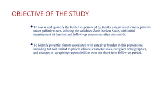 OBJECTIVE OF THE STUDY
To assess and quantify the burden experienced by family caregivers of cancer patients
under palliative care, utilizing the validated Zarit Burden Scale, with initial
measurement at baseline and follow-up assessment after one month.
To identify potential factors associated with caregiver burden in this population,
including but not limited to patient clinical characteristics, caregiver demographics,
and changes in caregiving responsibilities over the short-term follow-up period.
 