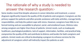 The rationale of why a study is needed to
answer the research question:-
Some studies reveal that despite advances in cancer detection and treatment, a cancer
diagnosis significantly impacts the quality of life of patients and caregivers. Caregivers are the
primary support for patients and often provide assistance with daily activities, manage family
responsibilities, and help the patient cope with stress. However, caregivers have little to no
formal training and are susceptible to physical, social, and emotional issues. Distress rates
among caregivers are higher than those of patients. Unmet needs, such as inadequate
healthcare, psychological problems, lack of support, information, facilities, and practical help,
compromise the quality of life and contribute to distress and burden for both caregivers and
patients. Unmet needs are critical to developing a program to enhance services for the
adjustment of caregivers which will indirectly impact the patients as well.
 
