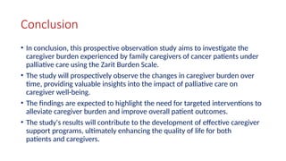 Conclusion
• In conclusion, this prospective observation study aims to investigate the
caregiver burden experienced by family caregivers of cancer patients under
palliative care using the Zarit Burden Scale.
• The study will prospectively observe the changes in caregiver burden over
time, providing valuable insights into the impact of palliative care on
caregiver well-being.
• The findings are expected to highlight the need for targeted interventions to
alleviate caregiver burden and improve overall patient outcomes.
• The study's results will contribute to the development of effective caregiver
support programs, ultimately enhancing the quality of life for both
patients and caregivers.
 