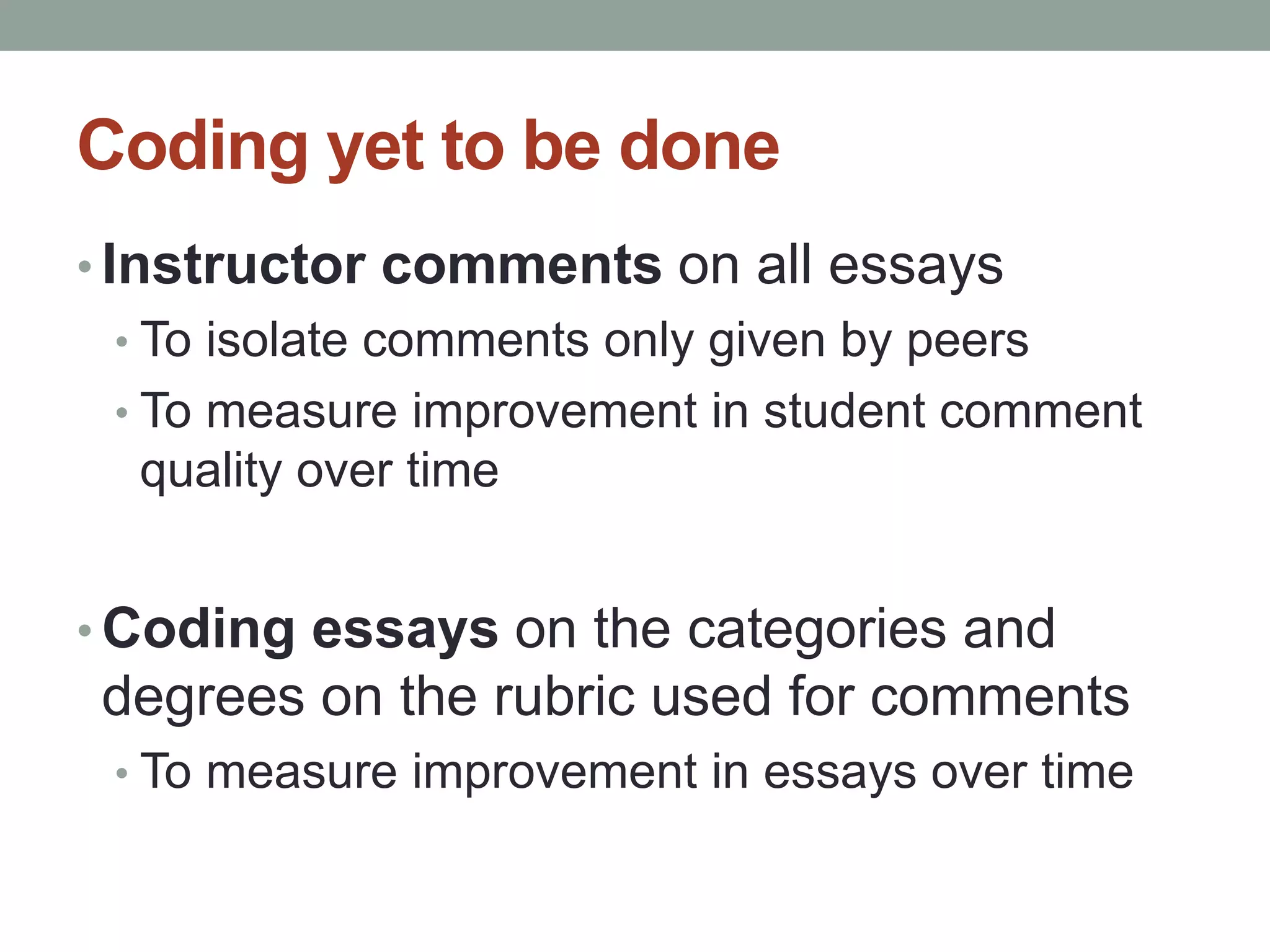 Coding yet to be done 
• Instructor comments on all essays 
• To isolate comments only given by peers 
• To measure improvement in student comment 
quality over time 
• Coding essays on the categories and 
degrees on the rubric used for comments 
• To measure improvement in essays over time 
 