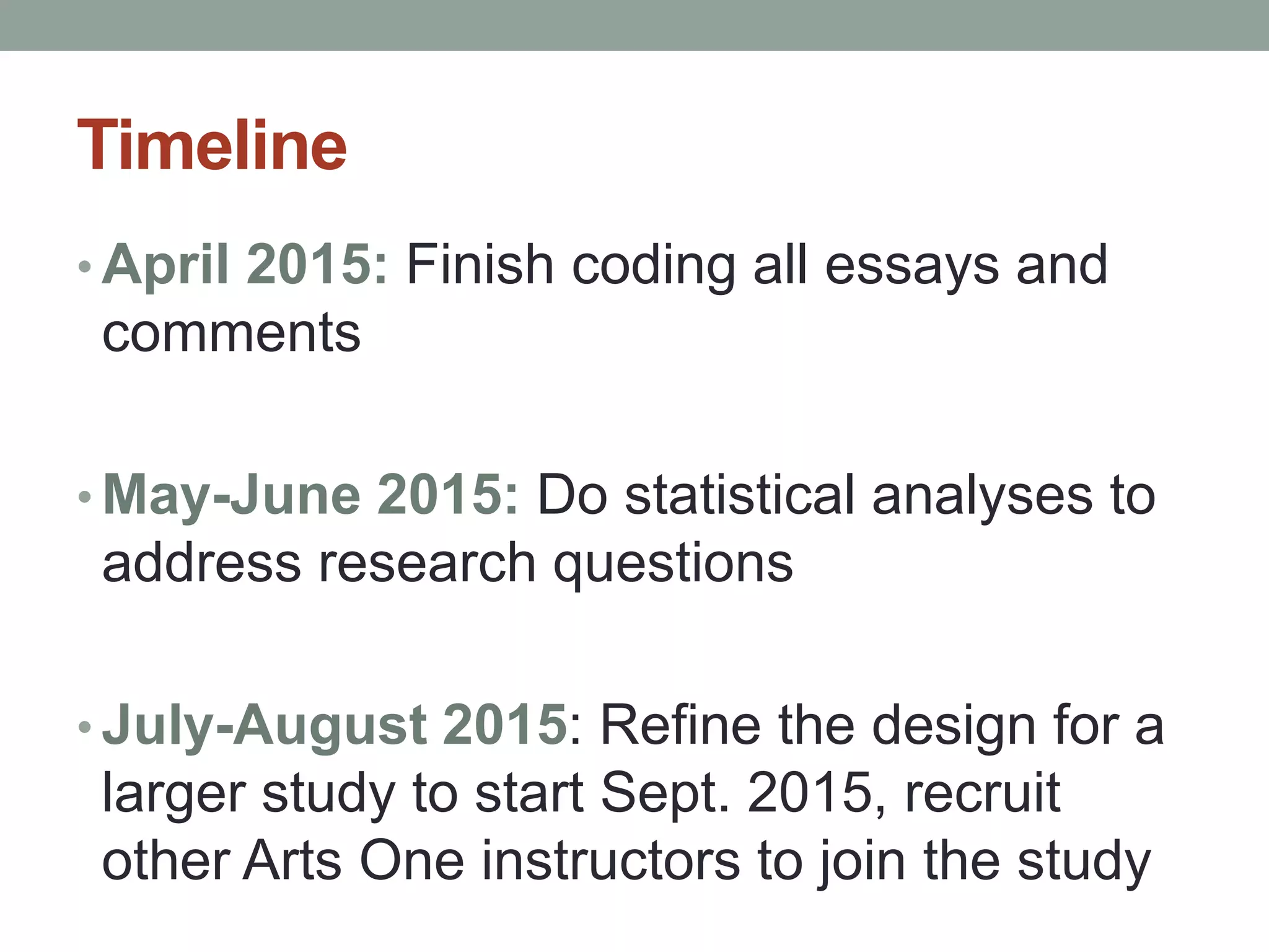 Timeline 
• April 2015: Finish coding all essays and 
comments 
•May-June 2015: Do statistical analyses to 
address research questions 
• July-August 2015: Refine the design for a 
larger study to start Sept. 2015, recruit 
other Arts One instructors to join the study 
 