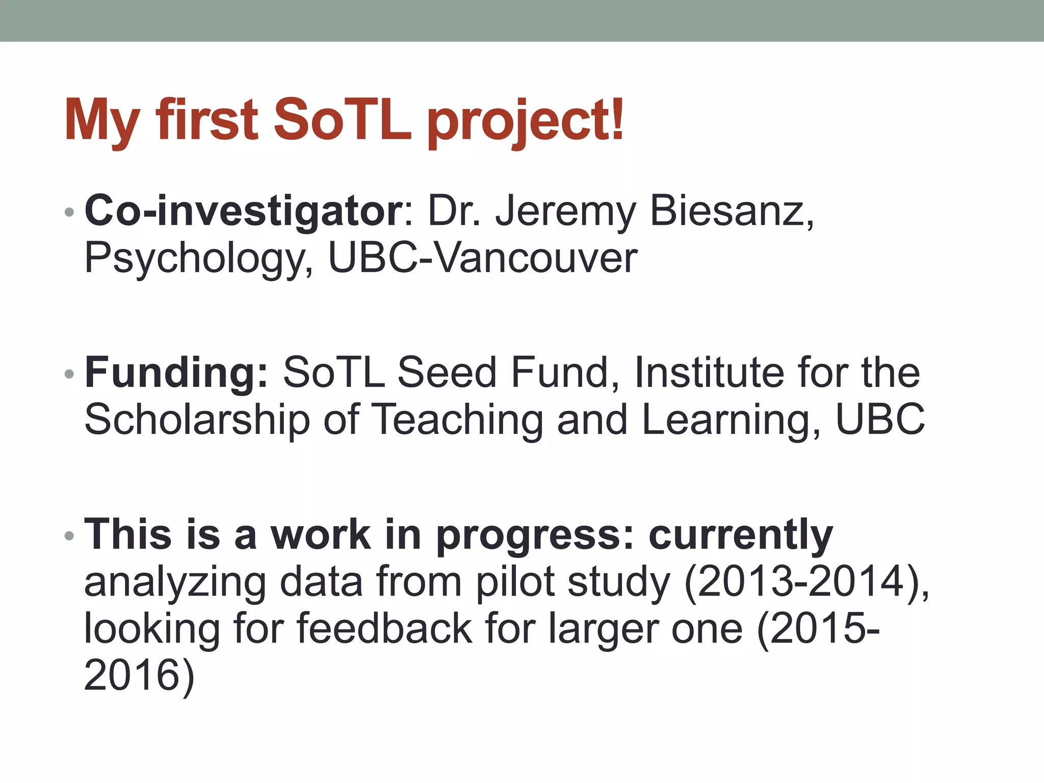 My first SoTL project! 
• Co-investigator: Dr. Jeremy Biesanz, 
Psychology, UBC-Vancouver 
• Funding: SoTL Seed Fund, Institute for the 
Scholarship of Teaching and Learning, UBC 
• This is a work in progress: currently 
analyzing data from pilot study (2013-2014), 
looking for feedback for larger one (2015- 
2016) 
 