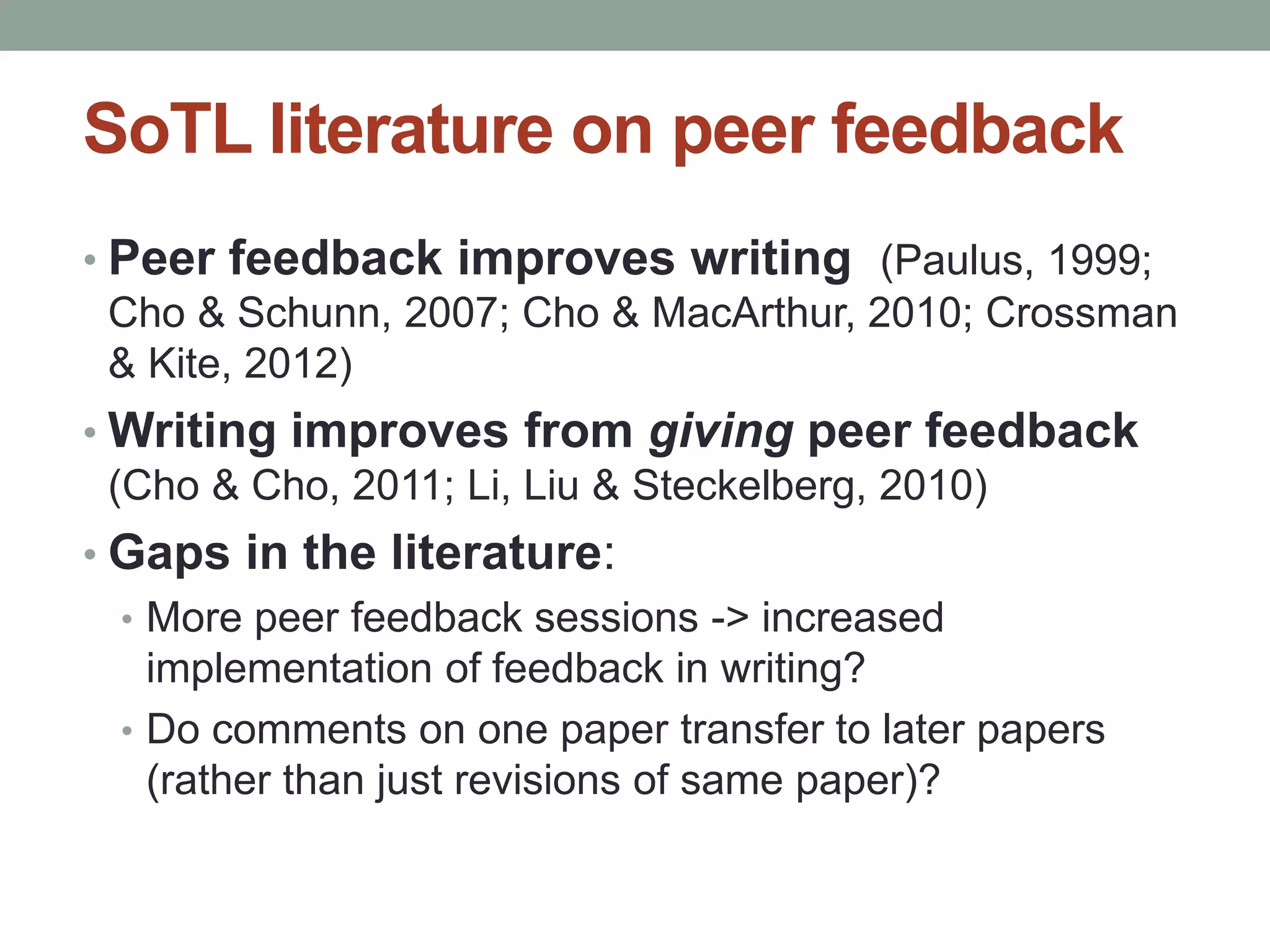 SoTL literature on peer feedback 
• Peer feedback improves writing (Paulus, 1999; 
Cho & Schunn, 2007; Cho & MacArthur, 2010; Crossman 
& Kite, 2012) 
•Writing improves from giving peer feedback 
(Cho & Cho, 2011; Li, Liu & Steckelberg, 2010) 
• Gaps in the literature: 
• More peer feedback sessions -> increased 
implementation of feedback in writing? 
• Do comments on one paper transfer to later papers 
(rather than just revisions of same paper)? 
 