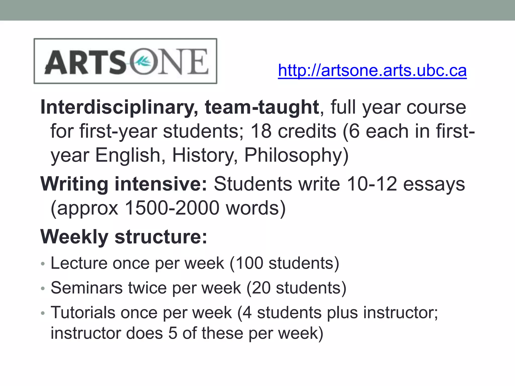 http://artsone.arts.ubc.ca 
Interdisciplinary, team-taught, full year course 
for first-year students; 18 credits (6 each in first-year 
English, History, Philosophy) 
Writing intensive: Students write 10-12 essays 
(approx 1500-2000 words) 
Weekly structure: 
• Lecture once per week (100 students) 
• Seminars twice per week (20 students) 
• Tutorials once per week (4 students plus instructor; 
instructor does 5 of these per week) 
 