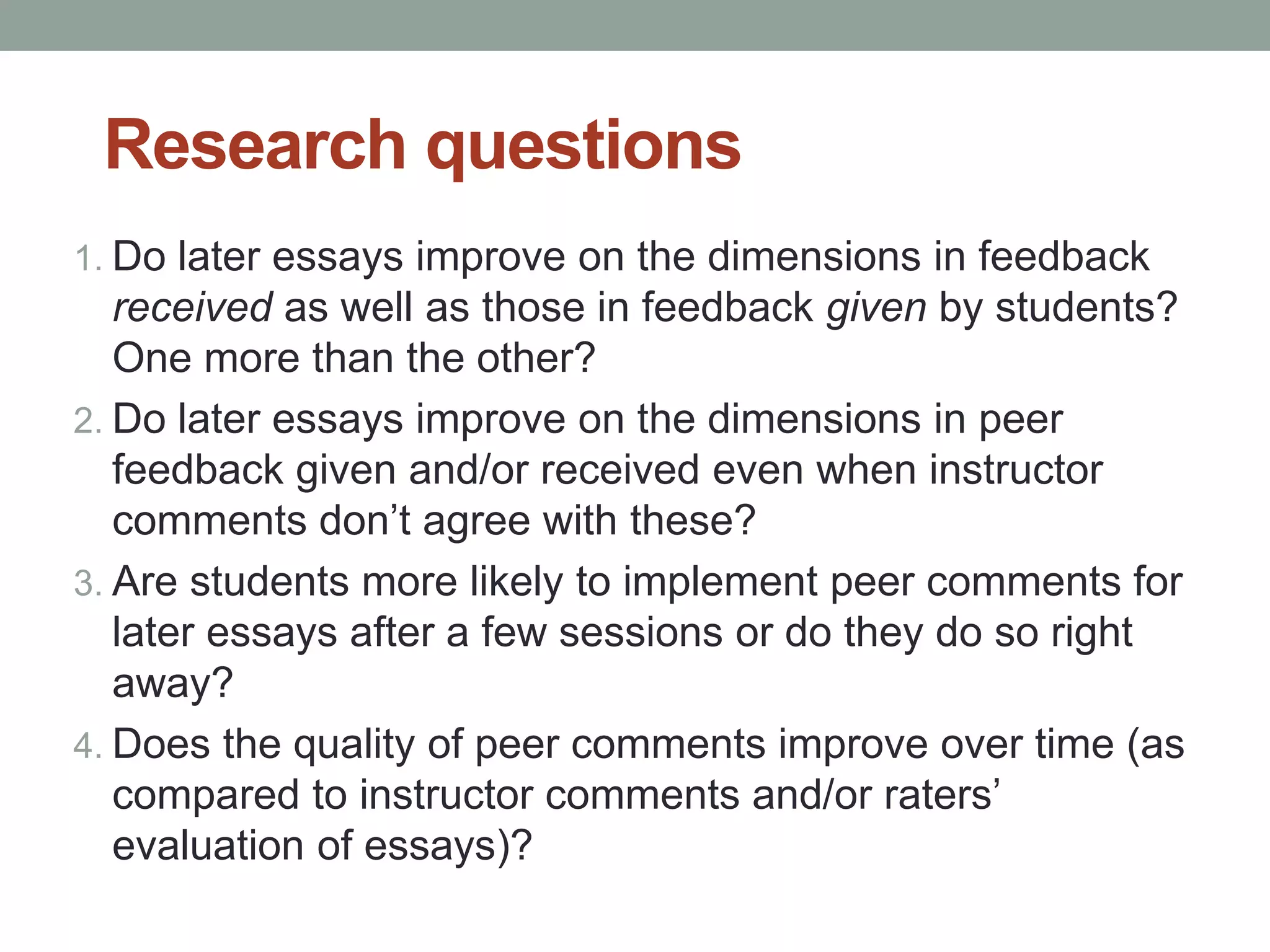 Research questions 
1. Do later essays improve on the dimensions in feedback 
received as well as those in feedback given by students? 
One more than the other? 
2. Do later essays improve on the dimensions in peer 
feedback given and/or received even when instructor 
comments don’t agree with these? 
3. Are students more likely to implement peer comments for 
later essays after a few sessions or do they do so right 
away? 
4. Does the quality of peer comments improve over time (as 
compared to instructor comments and/or raters’ 
evaluation of essays)? 
 