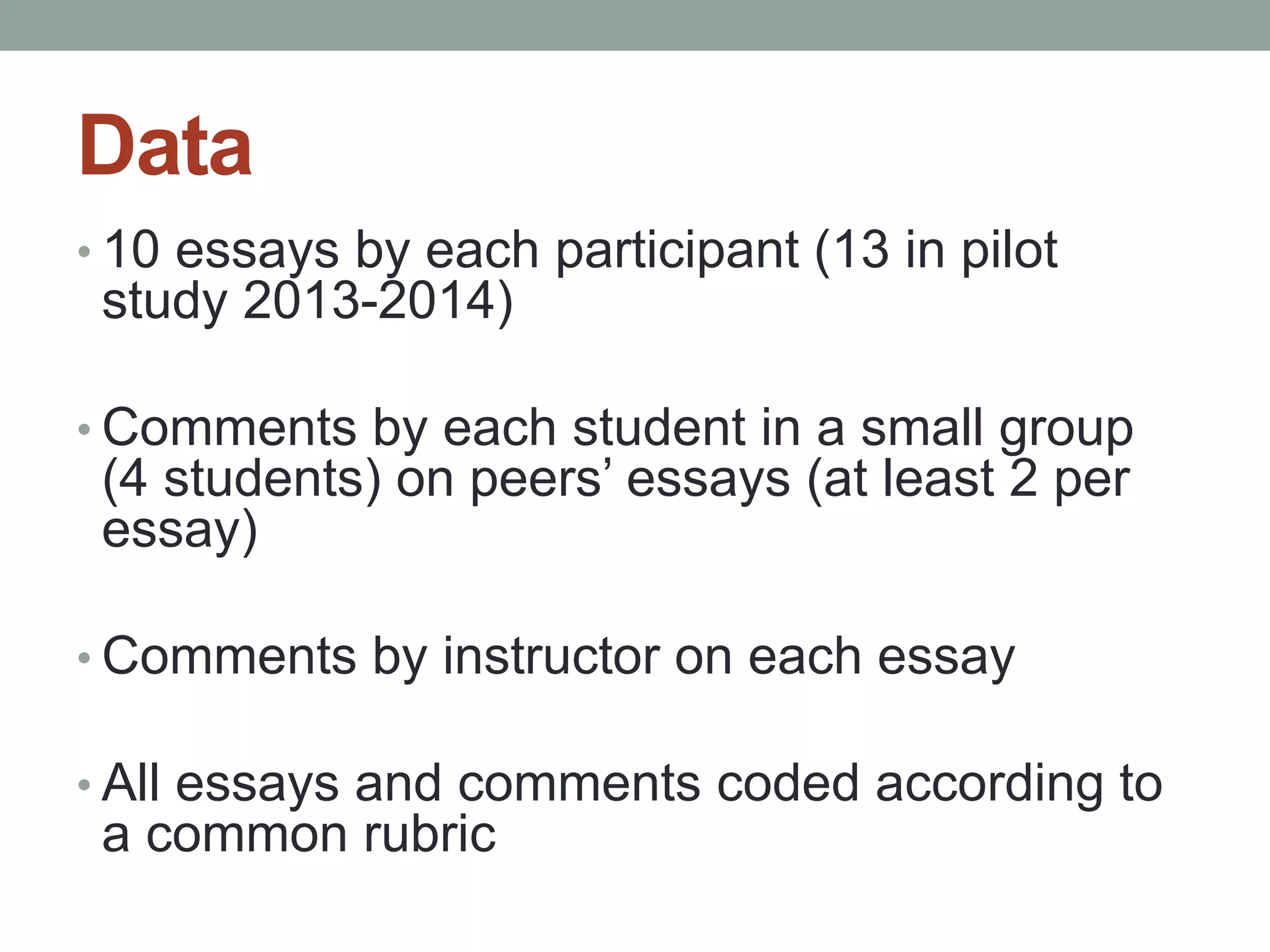 Data 
• 10 essays by each participant (13 in pilot 
study 2013-2014) 
• Comments by each student in a small group 
(4 students) on peers’ essays (at least 2 per 
essay) 
• Comments by instructor on each essay 
• All essays and comments coded according to 
a common rubric 
 