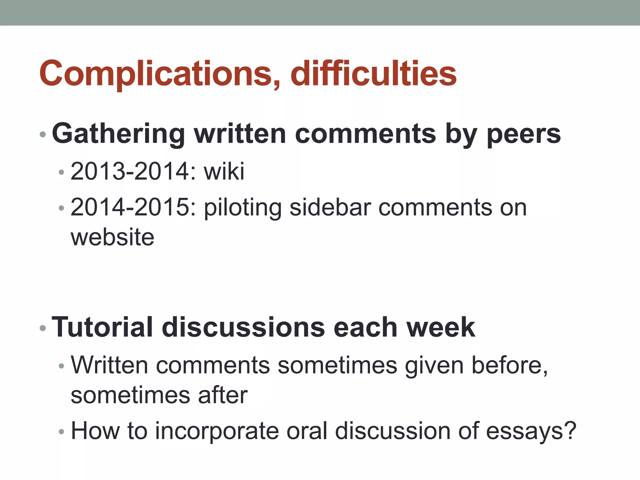 Complications, difficulties 
• Gathering written comments by peers 
• 2013-2014: wiki 
• 2014-2015: piloting sidebar comments on 
website 
•Tutorial discussions each week 
•Written comments sometimes given before, 
sometimes after 
• How to incorporate oral discussion of essays? 
 