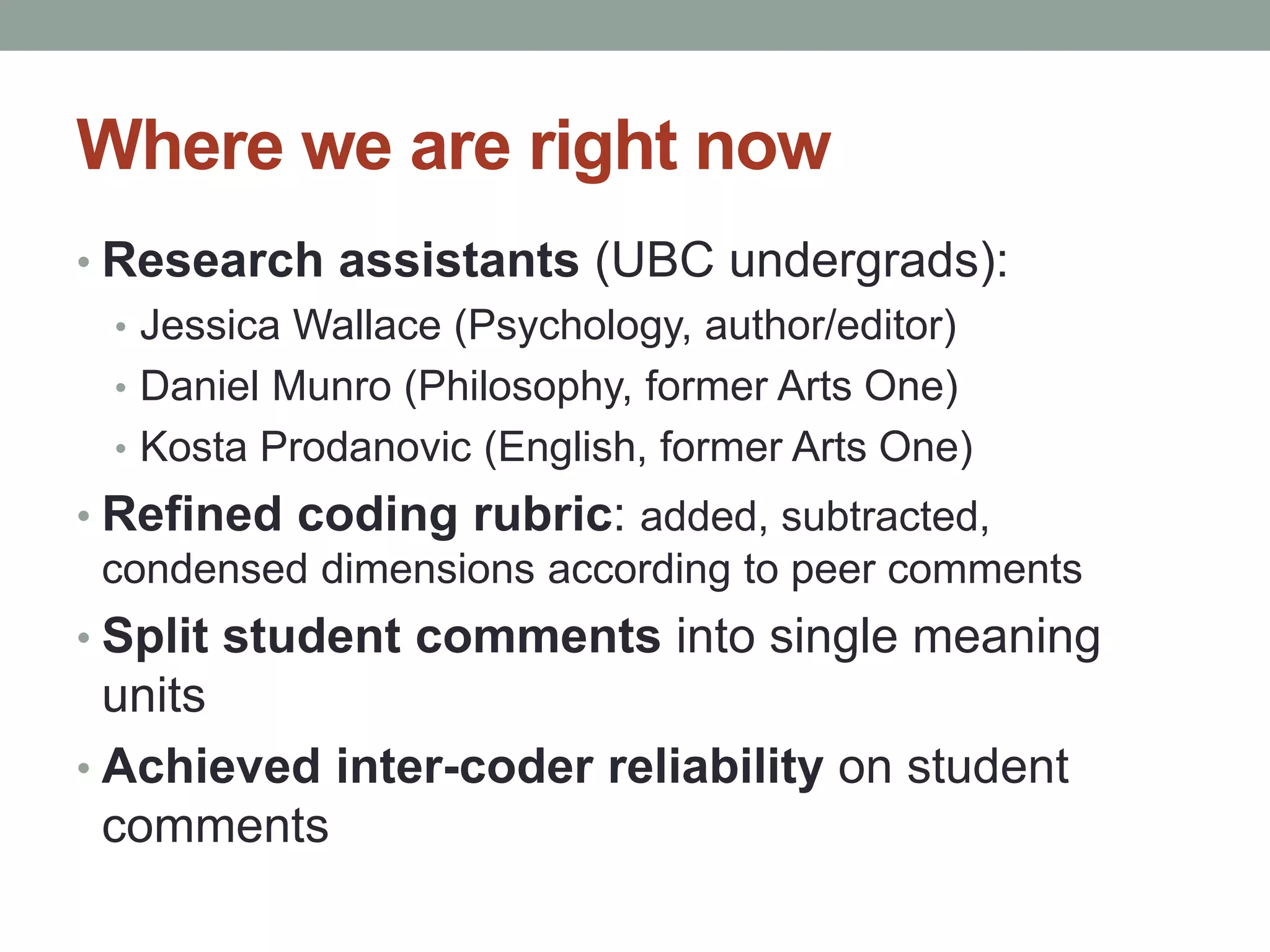 Where we are right now 
• Research assistants (UBC undergrads): 
• Jessica Wallace (Psychology, author/editor) 
• Daniel Munro (Philosophy, former Arts One) 
• Kosta Prodanovic (English, former Arts One) 
• Refined coding rubric: added, subtracted, 
condensed dimensions according to peer comments 
• Split student comments into single meaning 
units 
• Achieved inter-coder reliability on student 
comments 
 