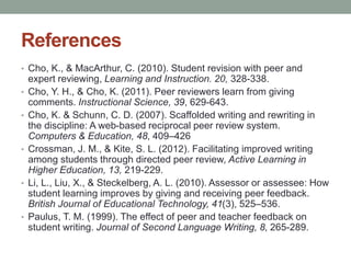 References 
• Cho, K., & MacArthur, C. (2010). Student revision with peer and 
expert reviewing, Learning and Instruction. 20, 328-338. 
• Cho, Y. H., & Cho, K. (2011). Peer reviewers learn from giving 
comments. Instructional Science, 39, 629-643. 
• Cho, K. & Schunn, C. D. (2007). Scaffolded writing and rewriting in 
the discipline: A web-based reciprocal peer review system. 
Computers & Education, 48, 409–426 
• Crossman, J. M., & Kite, S. L. (2012). Facilitating improved writing 
among students through directed peer review, Active Learning in 
Higher Education, 13, 219-229. 
• Li, L., Liu, X., & Steckelberg, A. L. (2010). Assessor or assessee: How 
student learning improves by giving and receiving peer feedback. 
British Journal of Educational Technology, 41(3), 525–536. 
• Paulus, T. M. (1999). The effect of peer and teacher feedback on 
student writing. Journal of Second Language Writing, 8, 265-289. 
 