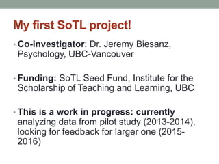 My first SoTL project! 
• Co-investigator: Dr. Jeremy Biesanz, 
Psychology, UBC-Vancouver 
• Funding: SoTL Seed Fund, Institute for the 
Scholarship of Teaching and Learning, UBC 
• This is a work in progress: currently 
analyzing data from pilot study (2013-2014), 
looking for feedback for larger one (2015- 
2016) 
 