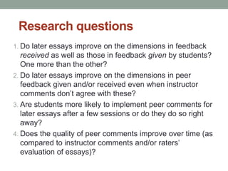 Research questions 
1. Do later essays improve on the dimensions in feedback 
received as well as those in feedback given by students? 
One more than the other? 
2. Do later essays improve on the dimensions in peer 
feedback given and/or received even when instructor 
comments don’t agree with these? 
3. Are students more likely to implement peer comments for 
later essays after a few sessions or do they do so right 
away? 
4. Does the quality of peer comments improve over time (as 
compared to instructor comments and/or raters’ 
evaluation of essays)? 
 