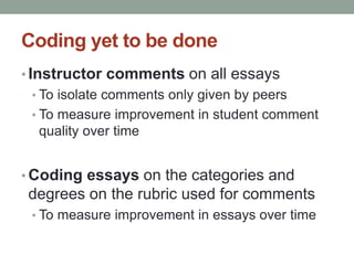 Coding yet to be done 
• Instructor comments on all essays 
• To isolate comments only given by peers 
• To measure improvement in student comment 
quality over time 
• Coding essays on the categories and 
degrees on the rubric used for comments 
• To measure improvement in essays over time 
 