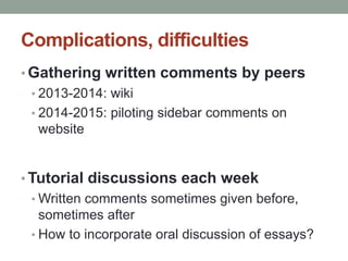 Complications, difficulties 
• Gathering written comments by peers 
• 2013-2014: wiki 
• 2014-2015: piloting sidebar comments on 
website 
•Tutorial discussions each week 
•Written comments sometimes given before, 
sometimes after 
• How to incorporate oral discussion of essays? 
 