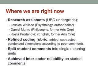 Where we are right now 
• Research assistants (UBC undergrads): 
• Jessica Wallace (Psychology, author/editor) 
• Daniel Munro (Philosophy, former Arts One) 
• Kosta Prodanovic (English, former Arts One) 
• Refined coding rubric: added, subtracted, 
condensed dimensions according to peer comments 
• Split student comments into single meaning 
units 
• Achieved inter-coder reliability on student 
comments 
 