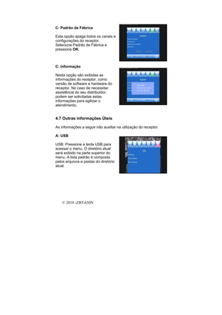 C: Padrão de Fábrica

Esta opção apaga todos os canais e
configurações do receptor.
Selecione Padrão de Fábrica e
pressione OK.



C: Informação

Nesta opção são exibidas as
informações do receptor, como
versão de software e hardware do
receptor. No caso de necessitar
assistência do seu distribuidor,
podem ser solicitadas estas
informações para agilizar o
atendimento.


4.7 Outras informações Úteis

As informações a seguir irão auxiliar na utilização do receptor.

A: USB

USB: Pressione a tecla USB para
acessar o menu. O diretório atual
será exibido na parte superior do
menu. A lista padrão é composta
pelos arquivos e pastas do diretório
atual.




    © 2010 -ZBT-650N
 